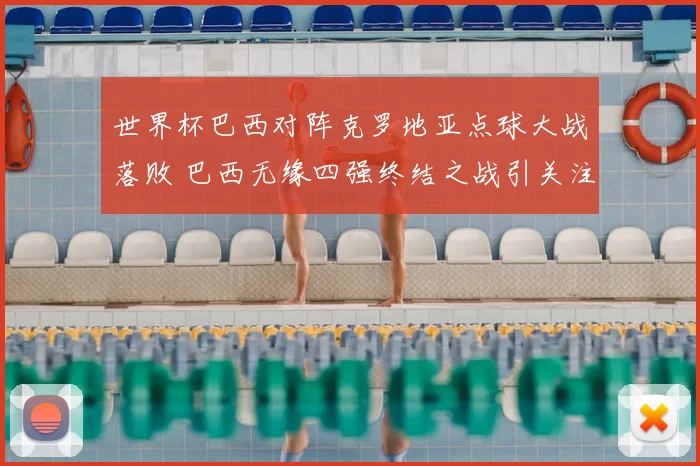 世界杯巴西对阵克罗地亚点球大战落败 巴西无缘四强终结之战引关注