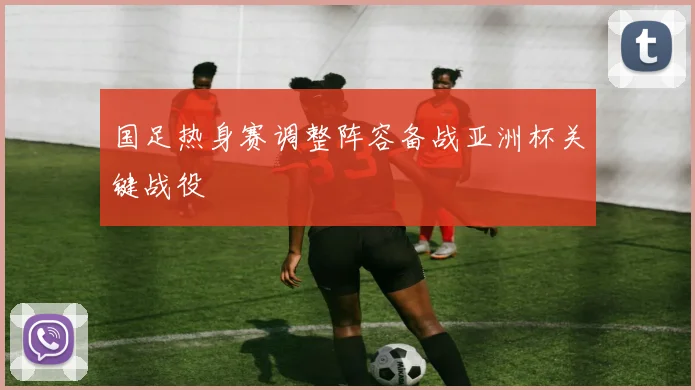 国足热身赛调整阵容备战亚洲杯关键战役