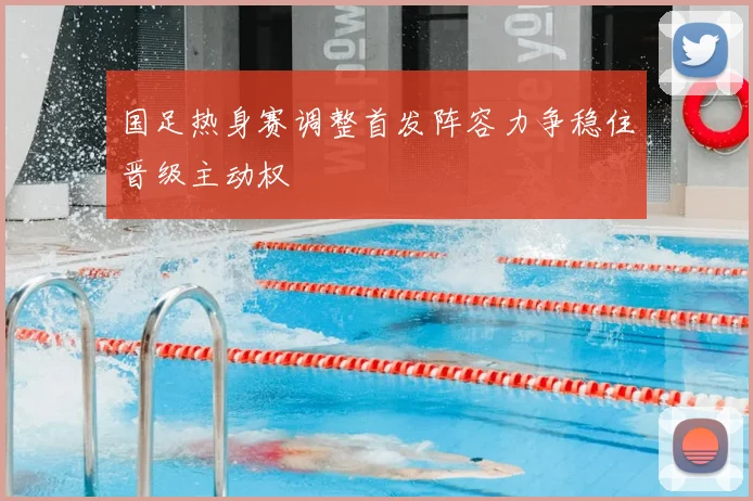 国足热身赛调整首发阵容力争稳住晋级主动权