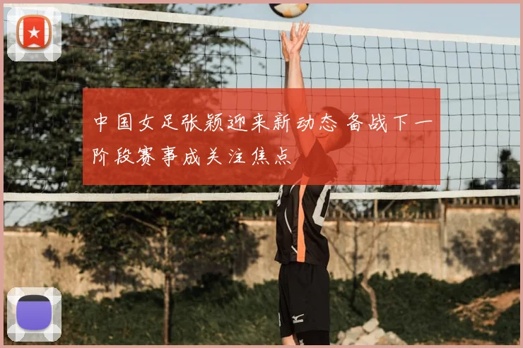 中国女足张颖迎来新动态 备战下一阶段赛事成关注焦点