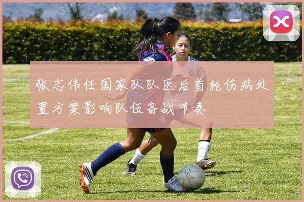 张志伟任国家队队医后首轮伤病处置方案影响队伍备战节奏
