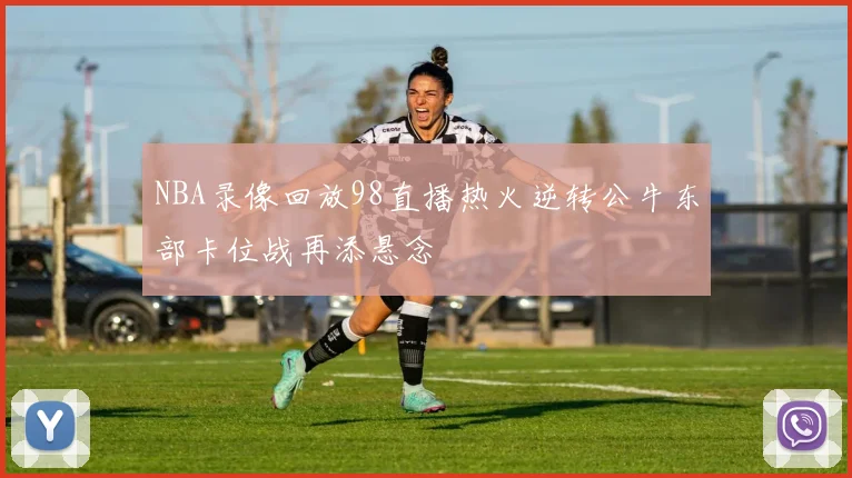 NBA录像回放98直播热火逆转公牛东部卡位战再添悬念