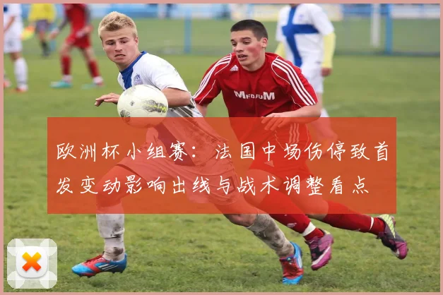 欧洲杯小组赛：法国中场伤停致首发变动影响出线与战术调整看点