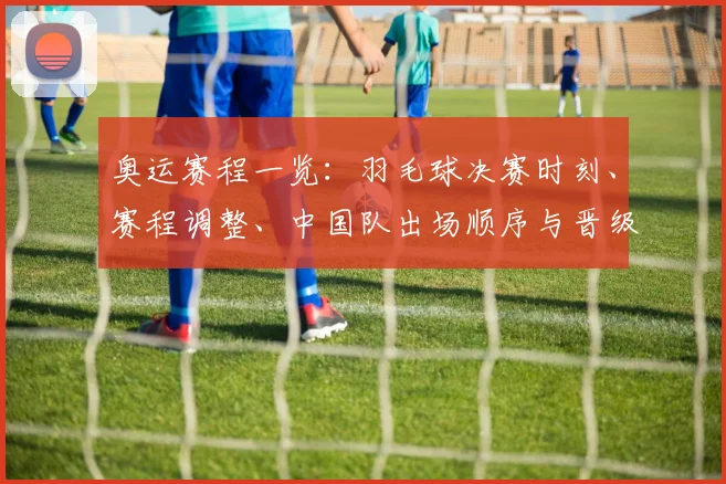 奥运赛程一览：羽毛球决赛时刻、赛程调整、中国队出场顺序与晋级看点