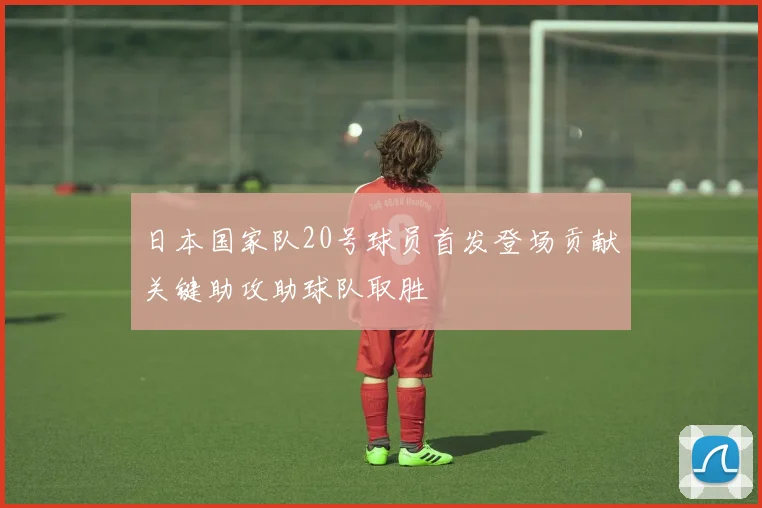 日本国家队20号球员首发登场贡献关键助攻助球队取胜