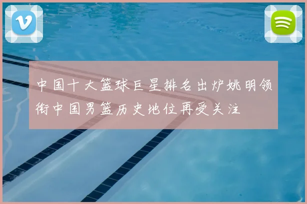 中国十大篮球巨星排名出炉姚明领衔中国男篮历史地位再受关注