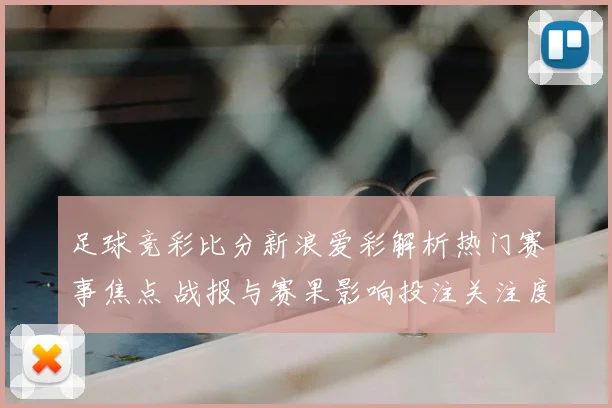 足球竞彩比分新浪爱彩解析热门赛事焦点 战报与赛果影响投注关注度