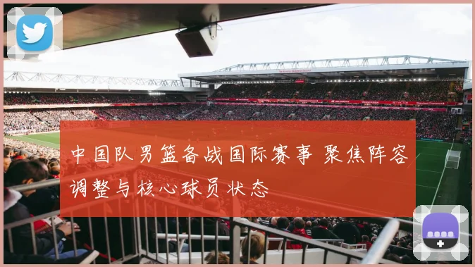 中国队男篮备战国际赛事 聚焦阵容调整与核心球员状态