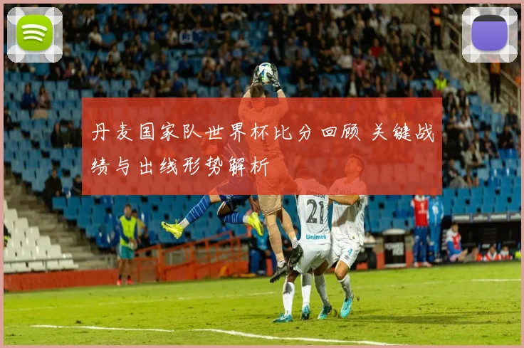 丹麦国家队世界杯比分回顾 关键战绩与出线形势解析