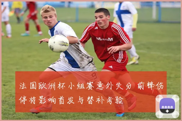 法国欧洲杯小组赛意外失分 前锋伤停将影响首发与替补考验