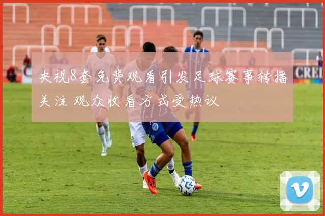 央视8套免费观看引发足球赛事转播关注 观众收看方式受热议