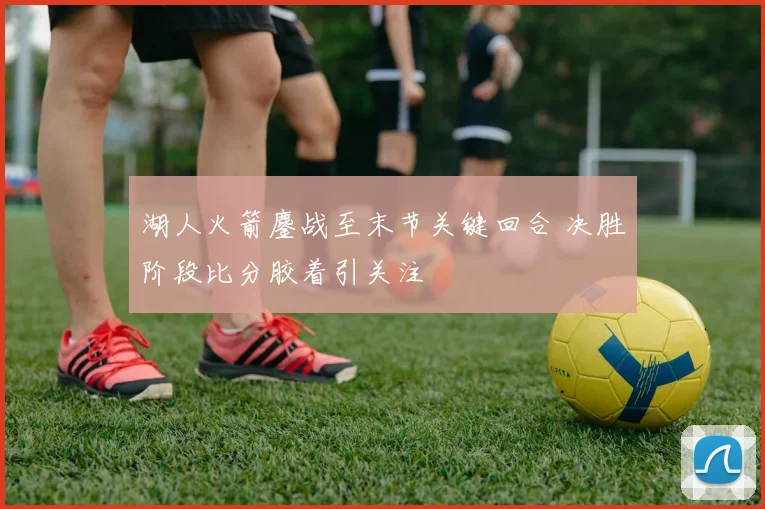 湖人火箭鏖战至末节关键回合 决胜阶段比分胶着引关注
