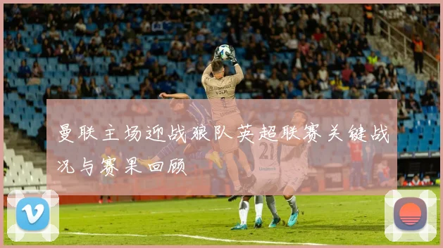 曼联主场迎战狼队英超联赛关键战况与赛果回顾
