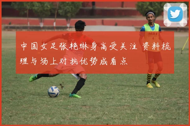 中国女足张艳琳身高受关注 资料梳理与场上对抗优势成看点