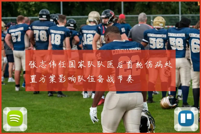 张志伟任国家队队医后首轮伤病处置方案影响队伍备战节奏