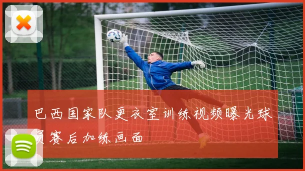 巴西国家队更衣室训练视频曝光球员赛后加练画面