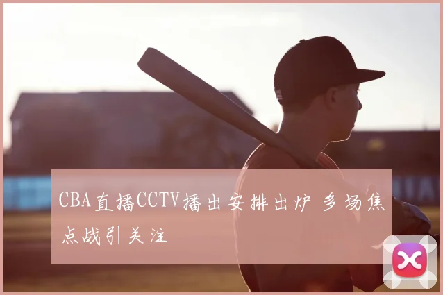 CBA直播CCTV播出安排出炉 多场焦点战引关注