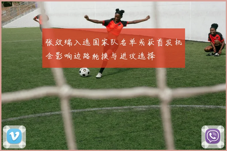 张效瑞入选国家队名单或获首发机会影响边路轮换与进攻选择