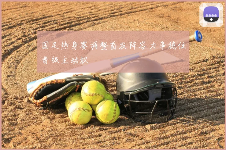 国足热身赛调整首发阵容力争稳住晋级主动权