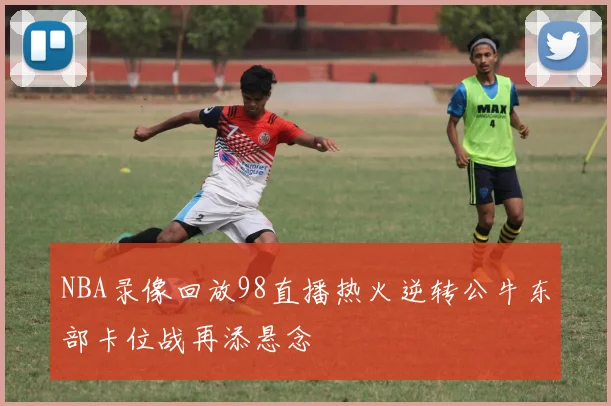 NBA录像回放98直播热火逆转公牛东部卡位战再添悬念