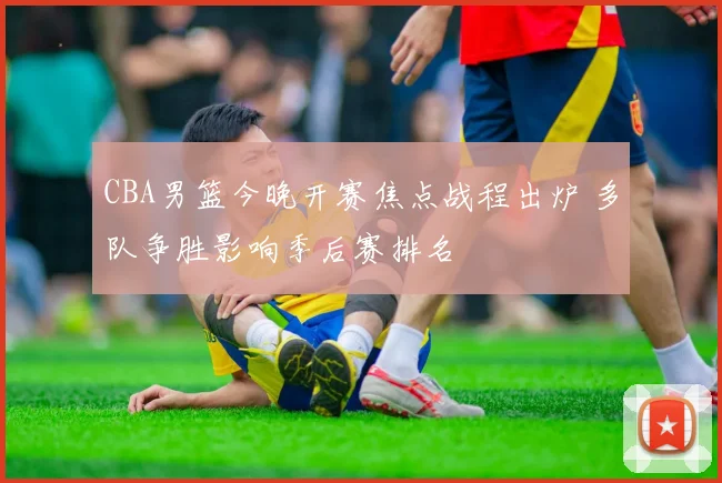 CBA男篮今晚开赛焦点战程出炉 多队争胜影响季后赛排名