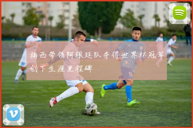 梅西带领阿根廷队夺得世界杯冠军创下生涯里程碑