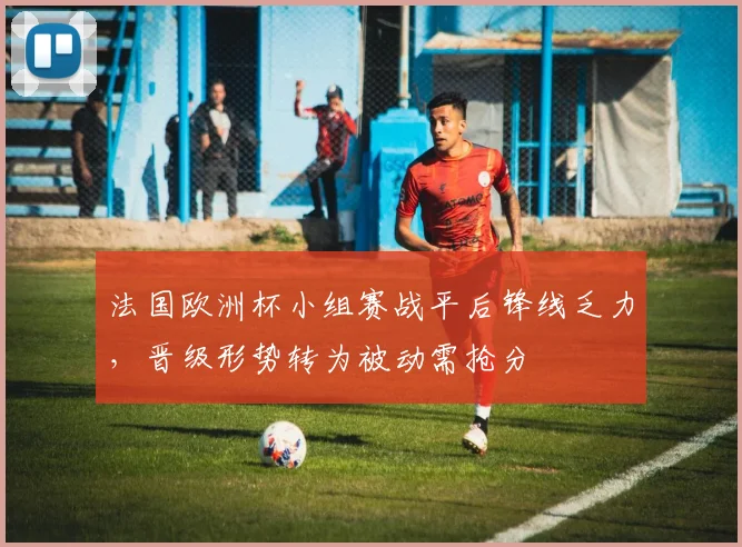 法国欧洲杯小组赛战平后锋线乏力，晋级形势转为被动需抢分