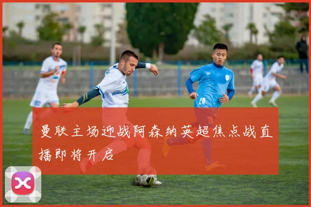 曼联主场迎战阿森纳英超焦点战直播即将开启