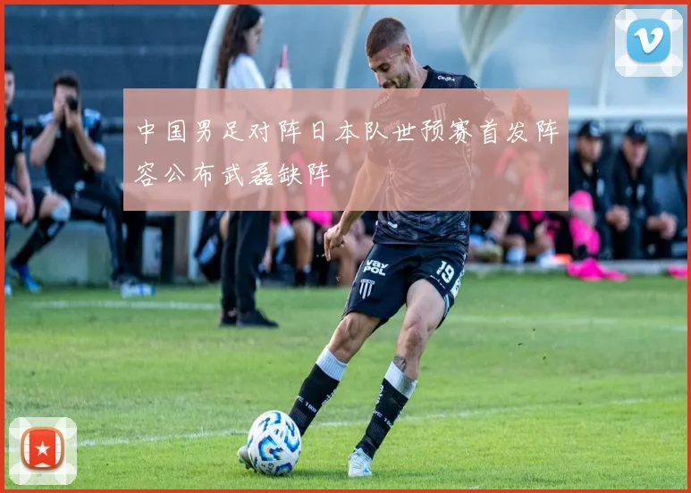 中国男足对阵日本队世预赛首发阵容公布武磊缺阵