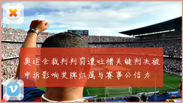 奥运会裁判判罚遭吐槽关键判决被申诉影响奖牌归属与赛事公信力
