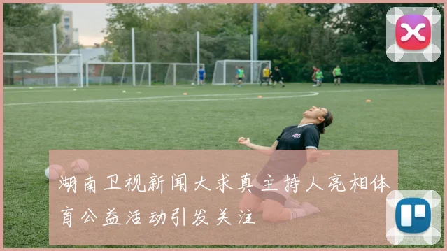 湖南卫视新闻大求真主持人亮相体育公益活动引发关注