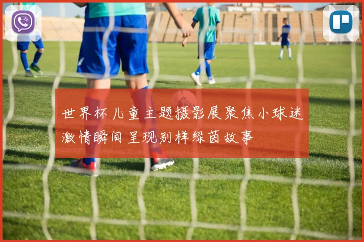 世界杯儿童主题摄影展聚焦小球迷激情瞬间呈现别样绿茵故事