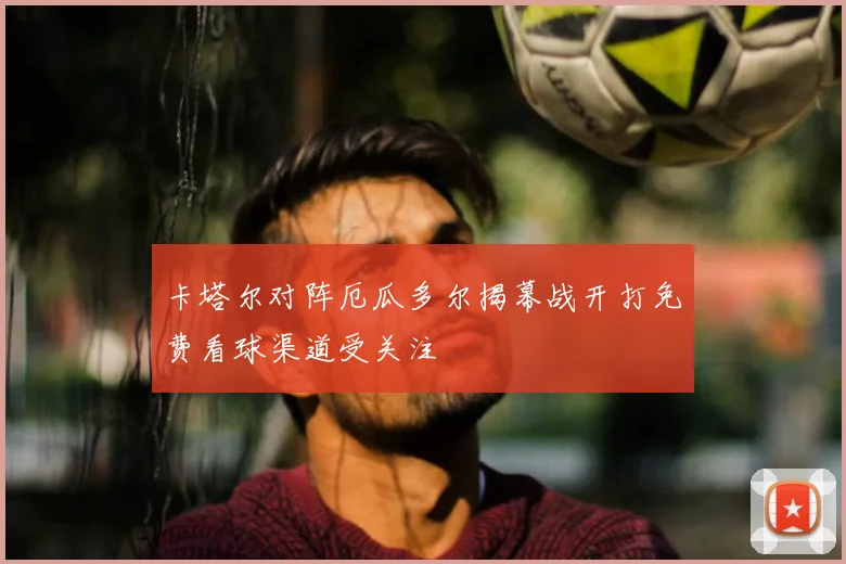 卡塔尔对阵厄瓜多尔揭幕战开打免费看球渠道受关注