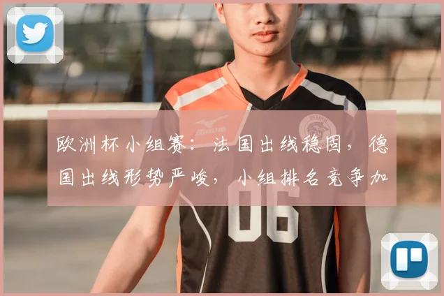 欧洲杯小组赛：法国出线稳固，德国出线形势严峻，小组排名竞争加剧