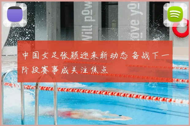 中国女足张颖迎来新动态 备战下一阶段赛事成关注焦点