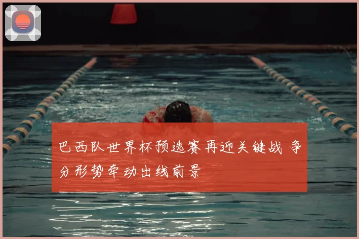 巴西队世界杯预选赛再迎关键战 争分形势牵动出线前景