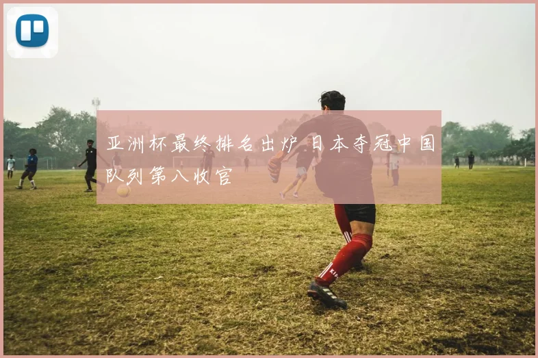 亚洲杯最终排名出炉 日本夺冠中国队列第八收官