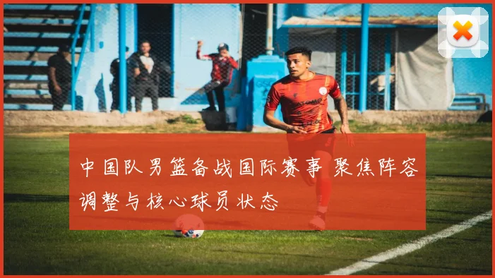 中国队男篮备战国际赛事 聚焦阵容调整与核心球员状态