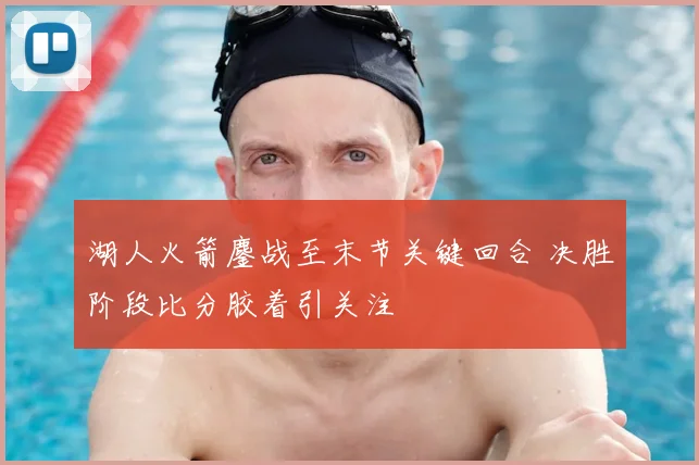 湖人火箭鏖战至末节关键回合 决胜阶段比分胶着引关注