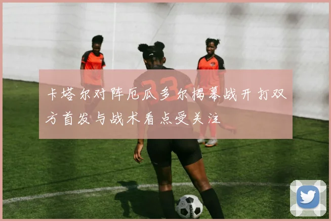 卡塔尔对阵厄瓜多尔揭幕战开打双方首发与战术看点受关注