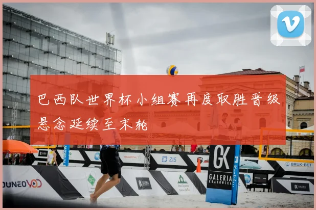 巴西队世界杯小组赛再度取胜晋级悬念延续至末轮