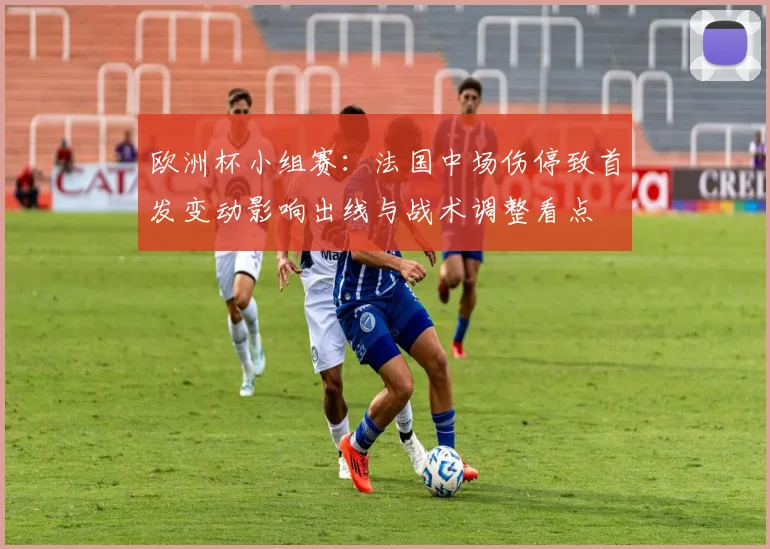 欧洲杯小组赛：法国中场伤停致首发变动影响出线与战术调整看点