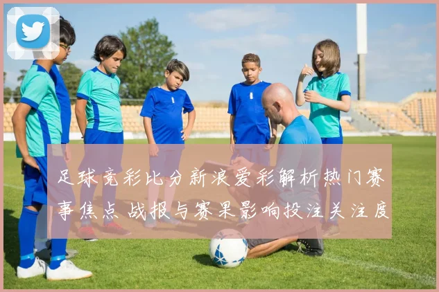 足球竞彩比分新浪爱彩解析热门赛事焦点 战报与赛果影响投注关注度