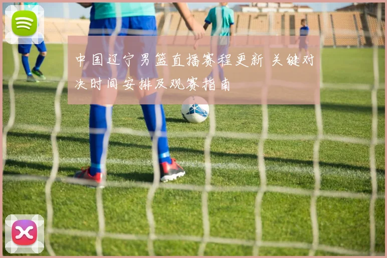 中国辽宁男篮直播赛程更新 关键对决时间安排及观赛指南