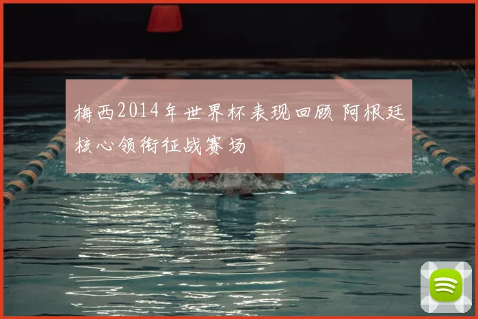 梅西2014年世界杯表现回顾 阿根廷核心领衔征战赛场