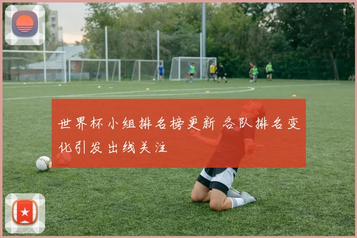 世界杯小组排名榜更新 各队排名变化引发出线关注