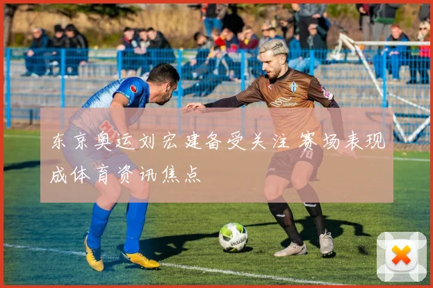 东京奥运刘宏建备受关注 赛场表现成体育资讯焦点