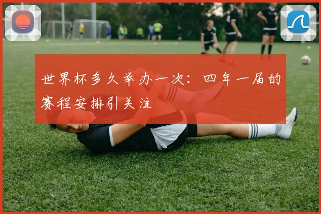 世界杯多久举办一次：四年一届的赛程安排引关注